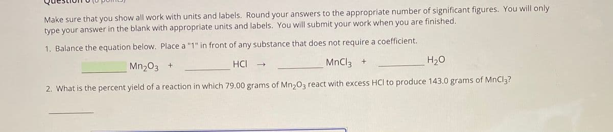 Make sure that you show all work with units and labels. Round your answers to the appropriate number of significant figures. You will only
type your answer in the blank with appropriate units and labels. You will submit your work when you are finished.
1. Balance the equation below. Place a "1" in front of any substance that does not require a coefficient.
Mn203 +
HCI
MnCl3 +
H2O
2. What is the percent yield of a reaction in which 79.00 grams of Mn,03 react with excess HCl to produce 143.0 grams of MnCl3?
