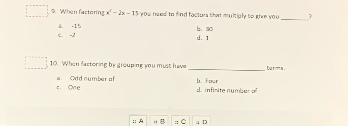 9. When factoring x² – 2x – 15 you need to find factors that multiply to give you
a.
-15
b. 30
C. -2
d. 1
10. When factoring by grouping you must have
terms.
a.
Odd number of
b. Four
C.
One
d. infinite number of
:: A
:: B
:: C
:: D
