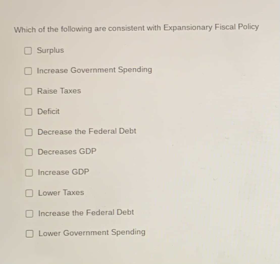 Which of the following are consistent with Expansionary Fiscal Policy
Surplus
Increase Government Spending
Raise Taxes
O Deficit
Decrease the Federal Debt
Decreases GDP
Increase GDP
Lower Taxes
Increase the Federal Debt
O Lower Government Spending
