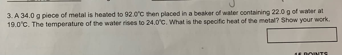 3. A 34.0 g piece of metal is heated to 92.0°C then placed in a beaker of water containing 22.0 g of water at
19.0°C. The temperature of the water rises to 24.0°C. What is the specific heat of the metal? Show your work.
15 ROINTS
