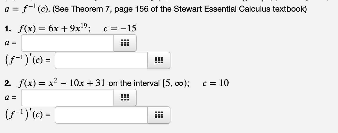 a = f-(c). (See Theorem 7, page 156 of the Stewart Essential Calculus textbook)
1. f(x) — 6х + 9x19;
c = -15
%3D
(5-1)'(c) =
2. f(x) — х* — 10х + 31 on the interval [5, co);
c = 10
...
...
(5-1)'(e) =

