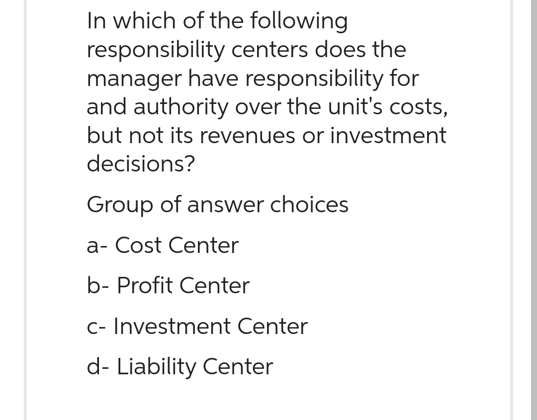 In which of the following
responsibility centers does the
manager have responsibility for
and authority over the unit's costs,
but not its revenues or investment
decisions?
Group of answer choices
a- Cost Center
b- Profit Center
c- Investment Center
d- Liability Center