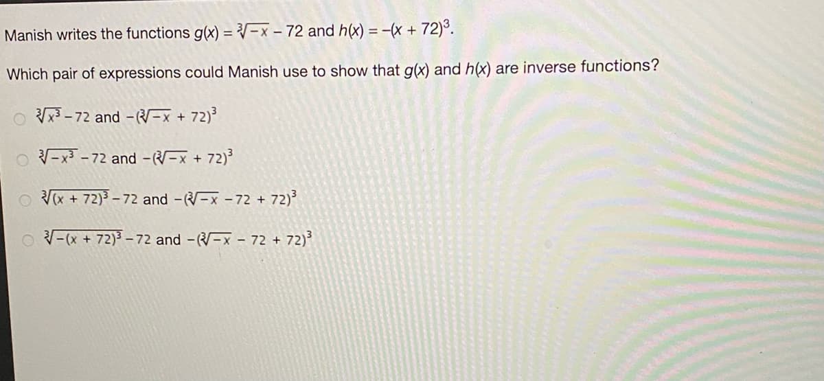 Manish writes the functions g(x) = V-x – 72 and h(x) = -(x + 72)³.
Which pair of expressions could Manish use to show that g(x) and h(x) are inverse functions?
O x3 - 72 and --x + 72)
O -x3 - 72 and --x + 72)
O V(x + 72)3.
- 72 and -(-x - 72 + 72)
O -(x + 72)3 – 72 and -(-x – 72 + 72)
