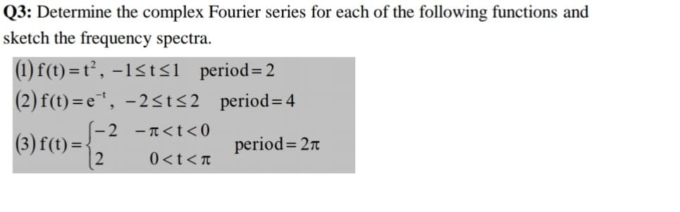 6) rm=
Q3: Determine the complex Fourier series for each of the following functions and
sketch the frequency spectra.
(1) f(t) = t², –1<t<l__period=2
(2) f(t) = e, -2<t<2_period= 4
(-2 -T<t<0
(3) f(t) =-
|2
period=2n
0<t<t
