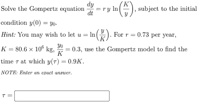 Solve the Gompertz equation
dy
= ry ln
dt
(K
subject to the initial
condition y(0) = Yo-
Hint: You may wish to let u = ln(). For r = 0.73 per year,
K = 80.6 × 10° kg,
Yo
= 0.3, use the Gompertz model to find the
K
time 7 at which y(7) = 0.9K.
NOTE: Enter an exact answer.
