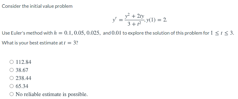 Consider the initial value problem
y2 + 2ty
- y(1) = 2.
3+ t2
Use Euler's method with h = 0.1, 0.05, 0.025, and 0.01 to explore the solution of this problem for 1<t < 3.
What is your best estimate at t = 3?
O 112.84
O 38.67
O 238.44
O 65.34
O No reliable estimate is possible.
