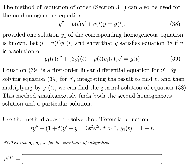 The method of reduction of order (Section 3.4) can also be used for
the nonhomogeneous equation
y" + p(t)y/ + q(t)y = g(t),
(38)
provided one solution y1 of the corresponding homogeneous equation
is known. Let y = v(t)y1(t) and show that y satisfies equation 38 if v
is a solution of
y1(t)v" + (2yi(t) + p(t)y1(t))v' = g(t).
(39)
Equation (39) is a first-order linear differential equation for v'. By
solving equation (39) for v', integrating the result to find v, and then
multiplying by yı(t), we can find the general solution of equation (38).
This method simultaneously finds both the second homogeneous
solution and a particular solution.
Use the method above to solve the differential equation
ty" – (1+ t)y' + y = 3t°e", t > 0, Yı(t) = 1 + t.
-
NOTE: Use c1, Cg,
for the constants of integration.
...
y(t) =
