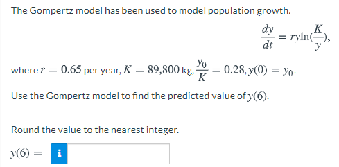 The Gompertz model has been used to model population growth.
dy
= ryln(=),
dt
wherer = 0.65 per year, K = 89,800 kg,
Yo
= 0.28, y(0) = yo-
Use the Gompertz model to find the predicted value of y(6).
Round the value to the nearest integer.
y(6) = i
