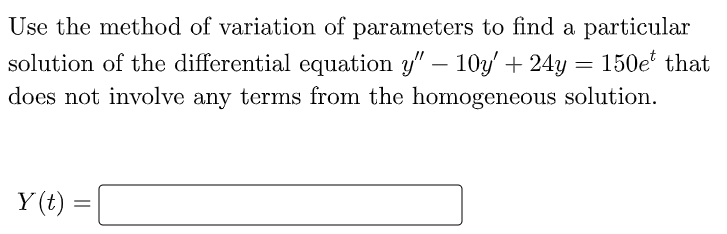 Use the method of variation of parameters to find a particular
solution of the differential equation y" – 10y' + 24y = 150e' that
does not involve any terms from the homogeneous solution.
Y (t)
