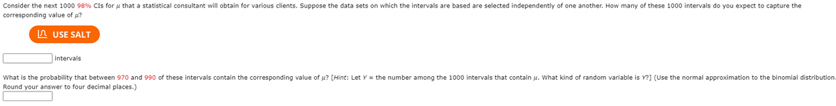 Consider the next 1000 98% CIs for u that a statistical consultant will obtain for various clients. Suppose the data sets on which the intervals are based are selected independently of one another. How many of these 1000 intervals do you expect to capture the
corresponding value of u?
In USE SALT
intervals
What is the probability that between 970 and 990 of these intervals contain the corresponding value of u? [Hint: Let Y = the number among the 1000 intervals that contain u. What kind of random variable is Y?] (Use the normal approximation to the binomial distribution.
Round your answer to four decimal places.)
