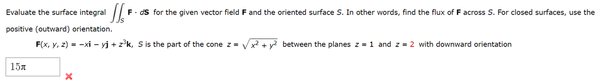 Evaluate the surface integral
F. ds for the given vector field F and the oriented surface S. In other words, find the flux of F across S. For closed surfaces, use the
positive (outward) orientation.
F(x, y, z) = -xi – yj + z°k, S is the part of the cone z =
x2 + v2 between the planes z = 1 and z = 2 with downward orientation
15n
