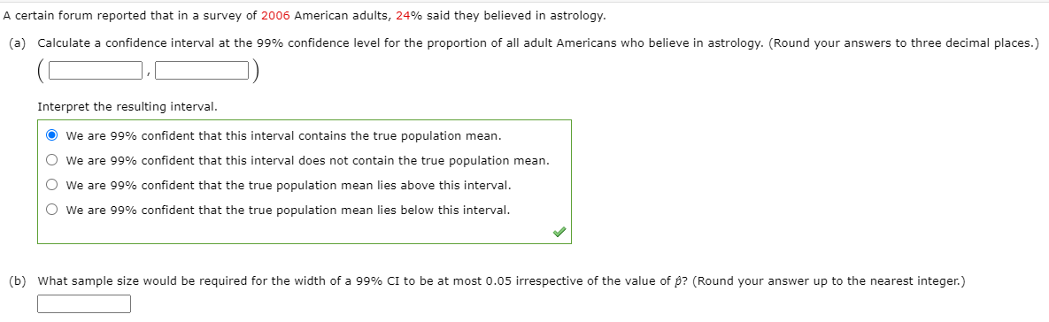 A certain forum reported that in a survey of 2006 American adults, 24% said they believed in astrology.
(a) Calculate a confidence interval at the 99% confidence level for the proportion of all adult Americans who believe in astrology. (Round your answers to three decimal places.)
Interpret the resulting interval.
O We are 99% confident that this interval contains the true population mean.
O we are 99% confident that this interval does not contain the true population mean.
O we are 99% confident that the true population mean lies above this interval.
O we are 99% confident that the true population mean lies below this interval.
(b) What sample size would be required for the width of a 99% CI to be at most 0.05 irrespective of the value of p? (Round your answer up to the nearest integer.)
