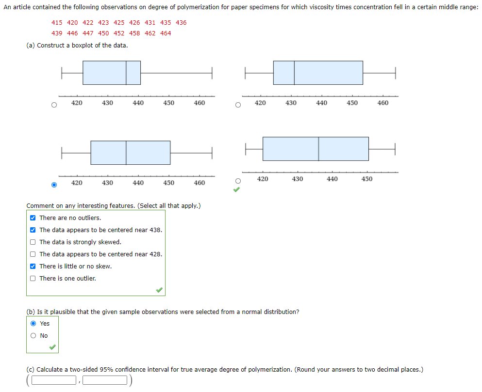 An article contained the following observations on degree of polymerization for paper specimens for which viscosity times concentration fell in a certain middle range:
415 420 422 423 425 426 431 435 436
439 446 447 450 452 458 462 464
(a) Construct a boxplot of the data.
420
430
440
450
460
420
430
440
450
460
420
430
440
450
420
430
440
450
460
Comment on any interesting features. (Select all that apply.)
V There are no outliers.
V The data appears to be centered near 438.
O The data is strongly skewed.
O The data appears to be centered near 428.
M There is little or no skew.
O There is one outlier.
(b) Is it plausible that the given sample observations were selected from a normal distribution?
O Yes
O No
(c) Calculate a two-sided 95% confidence interval for true average degree of polymerization. (Round your answers to two decimal places.)
