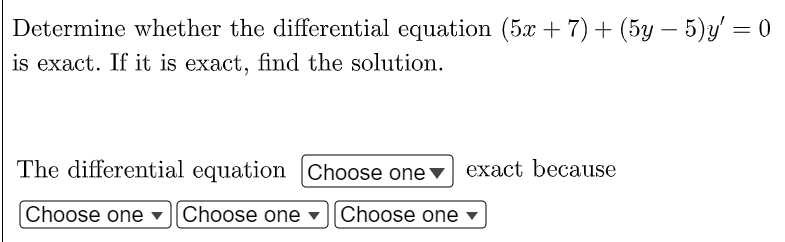 Determine whether the differential equation (5x + 7) + (5y – 5)y' = 0
is exact. If it is exact, find the solution.
The differential equation Choose one ▼
exact because
Choose one
Choose one
Choose one

