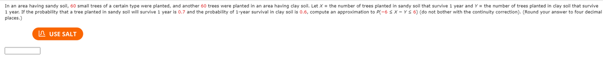 In an area having sandy soil, 60 small trees of a certain type were planted, and another 60 trees were planted in an area having clay soil. Let X = the number of trees planted in sandy soil that survive 1 year and Y = the number of trees planted in clay soil that survive
1 year. If the probability that a tree planted in sandy soil will survive 1 year is 0.7 and the probability of 1-year survival in clay soil is 0.6, compute an approximation to P(-6 X - Y< 6) (do not bother with the continuity correction). (Round your answer to four decimal
places.)
In USE SALT
