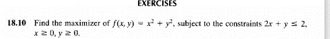 EXERCISES
18.10 Find the maximizer of f(x, y) = x + y², subject to the constraints 2x + y s 2,
x 2 0, y 2 0.
