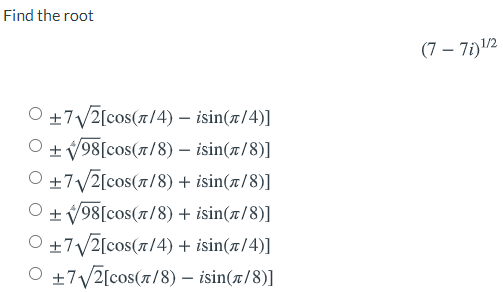 Find the root
(7 – 7i)12
O +7/2[cos(7/4) – isin(x/4)]
O +V98[cos(r/8) – isin(x/8)]
O +7/2[cos(r/8) + isin(x/8)]
O + V98[cos(r/8) + isin(x/8)]
O +7/2[cos(7/4) + isin(x/4)]
O +7/2[cos(r/8) – isin(x/8)]
