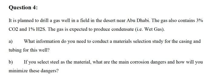 Question 4:
It is planned to drill a gas well in a field in the desert near Abu Dhabi. The gas also contains 3%
CO2 and 1% H2S. The gas is expected to produce condensate (i.e. Wet Gas).
a)
What information do you need to conduct a materials selection study for the casing and
tubing for this well?
b)
If you select steel as the material, what are the main corrosion dangers and how will you
minimize these dangers?
