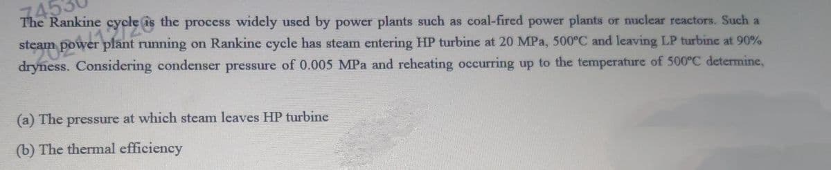 1453
The Rankine cycle is the process widely used by power plants such as coal-fired power plants or nuclear reactors. Such a
steam power plant running on Rankine cycle has steam entering HP turbine at 20 MPa, 500°C and leaving LP turbine at 90%
dryness. Considering condenser pressure of 0.005 MPa and reheating occurring up to the temperature of 500°C determine,
(a) The pressure at which steam leaves HP turbine
(b) The thermal efficiency
