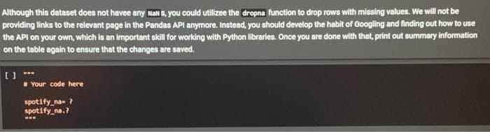 Although this dataset does not havee any NaN S, you could utilizee the dropna function to drop rows with missing values. We will not be
providing links to the relevant page in the Pandas API anymore. Instead, you should develop the habit of Googling and finding out how to use
the API on your own, which is an important skillfor working with Python libraries. Once you are done with that, print out summary information
on the table again to ensure that the changes are saved.
Your code here
spotify_na- ?
spotify_na.?
