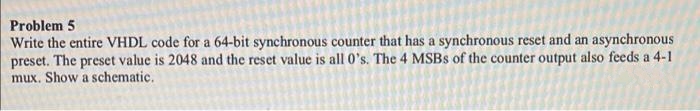 Problem 5
Write the entire VHDL code for a 64-bit synchronous counter that has a synchronous reset and an asynchronous
preset. The preset value is 2048 and the reset value is all 0's. The 4 MSBS of the counter output also feeds a 4-1
mux. Show a schematic.
