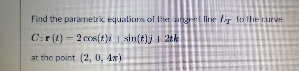 Find the parametric equations of the tangent line LT to the curve
C:r(t) =2 cos(t)i + sin(t)j+2tk
at the point (2, 0, 47)
