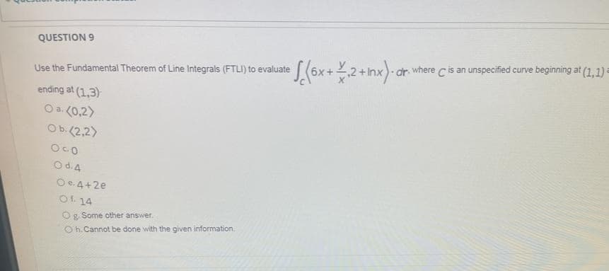 QUESTION 9
Use the Fundamental Theorem of Line Integrals (FTLI) to evaluate
ending at (1,3)
O a. (0,2)
Ob. (2,2)
O CO
O d. 4
O e. 4+2e
Of. 14
Og. Some other answer.
Oh. Cannot be done with the given information.
e S (6x + ₁2 + Inx). dr.
dr. where C is an unspecified curve beginning at (1,1)=