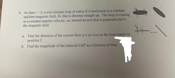 4. At time t = 0, a wire circular loop of radius R is horizontal in a constant
uniform magnetic field, Bo, that is directed straight up. The loop is rotating
at a constant angular velocity, oo, around an axis that is perpendicular to
the magnetic field.
a. Find the direction of the current flow (cw or ccw) as the loop rotates to
position 2.
b. Find the magnitude of the induced EMF as a function of time.
