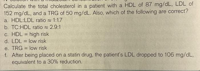 Calculate the total cholesterol in a patient with a HDL of 87 mg/dL, LDL of
152 mg/dL, and a TRG of 50 mg/dL. Also, which of the following are correct?
a. HDL:LDL ratio 1:1.7
b. TC:HDL ratio 2.9:1
c. HDL high risk
d. LDL low risk
e. TRG low risk
f. After being placed on a statin drug, the patient's LDL dropped to 106 mg/dL,
equivalent to a 30% reduction.