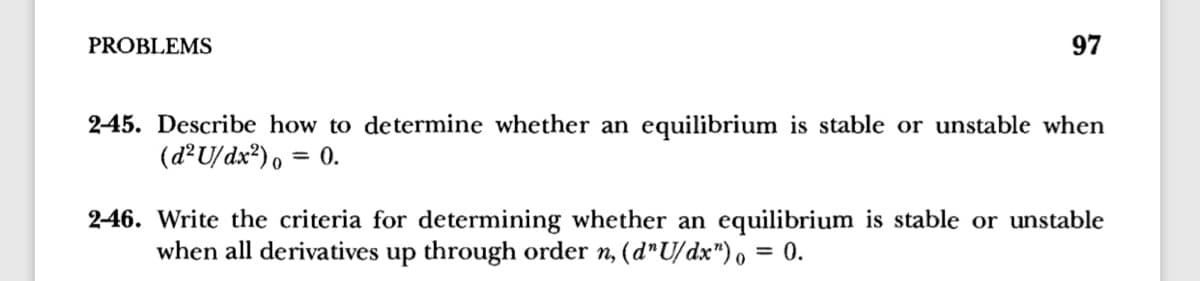 PROBLEMS
97
2-45. Describe how to determine whether an equilibrium is stable or unstable when
(d²U/dx®), = 0.
2-46. Write the criteria for determining whether an equilibrium
when all derivatives up through order n, (d"U/dx"), = 0.
stable or unstable
