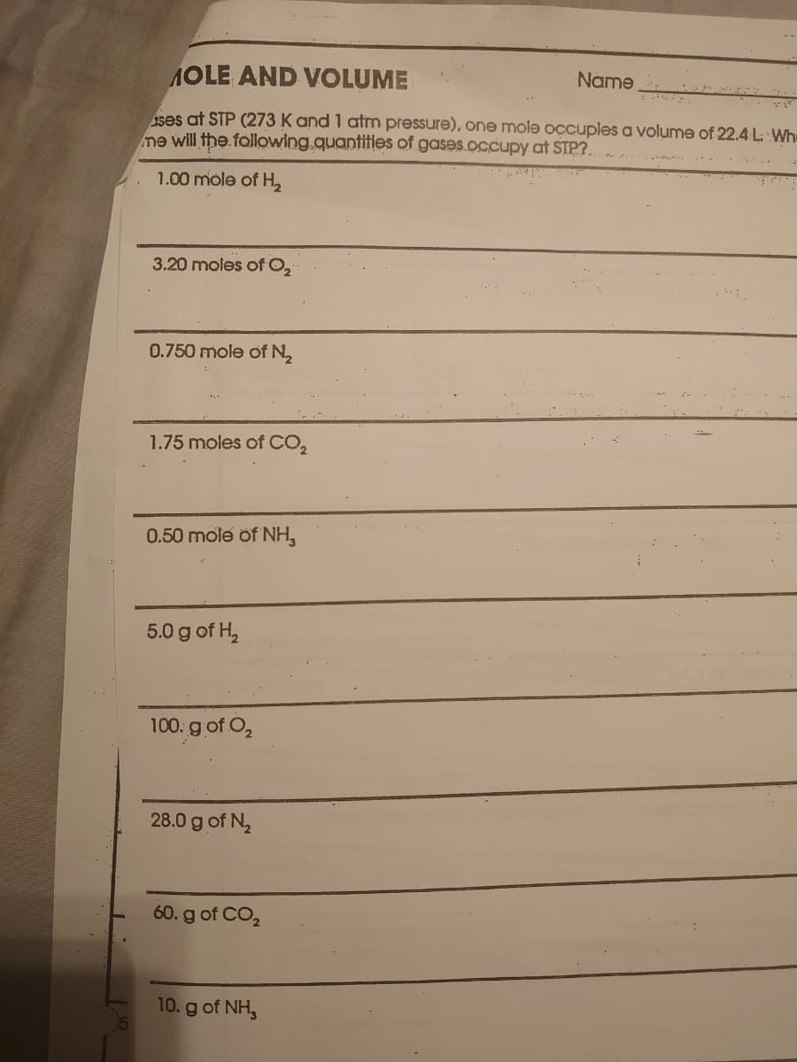 AOLE AND VOLUME
Name
ses at STP (273 K and 1 atm pressure), one mole occuples a volume of 22.4 L: Wh
me will the following.quantities of gases.occupy at STP?.
1.00 mole of H,
3.20 moles of O,
0.750 mole of N2
1.75 moles of CO,
0.50 mole of NH,
5.0 g of H,
100: gof O,
28.0 g of N.
60. g of CO,
10. g of NH,
