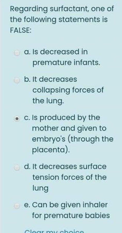 Regarding surfactant, one of
the following statements is
FALSE:
O a. Is decreased in
premature infants.
b. It decreases
collapsing forces of
the lung.
c. Is produced by the
mother and given to
embryo's (through the
placenta).
O d. It decreases surface
tension forces of the
lung
e. Can be given inhaler
for premature babies
Clear oy choice
