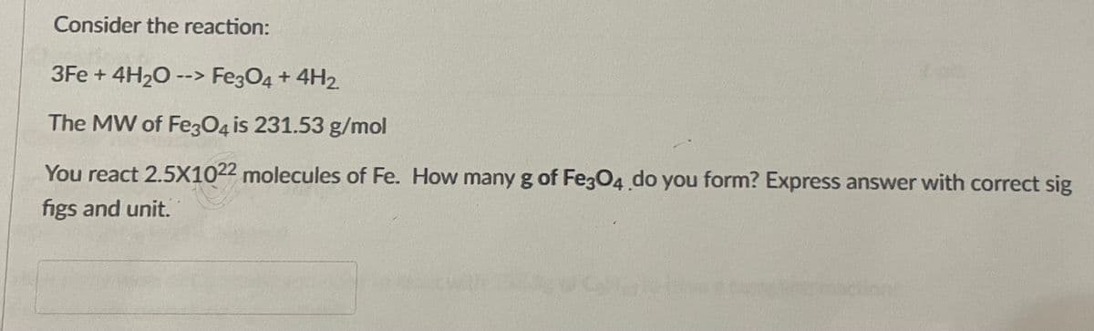 Consider the reaction:
3Fe + 4H20 --> Fe3O4 + 4H2.
The MW of Fe3O4 is 231.53 g/mol
You react 2.5X1022 molecules of Fe. How many g of Fe3O4 do you form? Express answer with correct sig
figs and unit.
