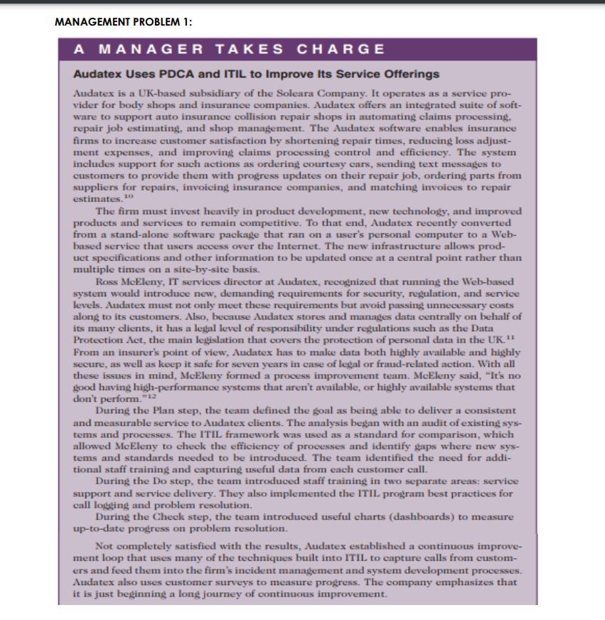 MANAGEMENT PROBLEM 1:
A MANAGER TAKES CHARGE
Audatex Uses PDCA and ITIL to Improve Its Service Offerings
Audatex is a UK-based subsidiary of the Soleara Company. It operates as a service pro-
vider for body shops and insurance companies. Audatex offers an integrated suite of soft-
ware to support auto insurance collision repair shops in automating claims processing,
repair job estimating, and shop management. The Audatex software enables insurance
firms to increase customer satisfaction by shortening repair times, reducing loss adjust-
ment expenses, and improving claims processing control and efficiency. The system
includes support for such actions as ordering courtesy cars, sending text messages to
customers to provide them with progress updates on their repair job, ordering parts from
suppliers for repairs, invoicing insurance companies, and matching invoices to repair
estimates."
10
The firm must invest heavily in product development, new technology, and improved
products and services to remain competitive. To that end, Audatex recently converted
from a stand-alone software package that ran on a user's personal computer to a Web-
based service that users access over the Internet. The new infrastructure allows prod-
uct specifications and other information to be updated once at a central point rather than
multiple times on a site-by-site basis.
Ross McEleny, IT services director at Audatex, recognized that running the Web-based
system would introduce new, demanding requirements for security, regulation, and service
levels. Audatex must not only meet these requirements but avoid passing unnecessary costs
along to its customers. Also, because Audatex stores and manages data centrally on behalf of
its many clients, it has a legal level of responsibility under regulations such as the Data
Protection Act, the main legislation that covers the protection of personal data in the UK."
From an insurer's point of view, Audatex has to make data both highly available and highly
secure, as well as keep it safe for seven years in case of legal or fraud-related action. With all
these issues in mind, McEleny formed a process improvement team. McEleny said, "It's no
good having high-performance systems that aren't available, or highly available systems that
don't perform."
During the Plan step, the team defined the goal as being able to deliver a consistent
and measurable service to Audatex clients. The analysis began with an audit of existing sys-
tems and processes. The ITIL framework was used as a standard for comparison, which
allowed McEleny to check the efficiency of processes and identify gaps where new sys-
tems and standards needed to be introduced. The team identified the need for addi-
12
tional staff training and capturing useful data from each customer call.
During the Do step, the team introduced staff training in two separate areas: service
support and service delivery. They also implemented the ITIL program best practices for
call logging and problem resolution.
During the Check step, the team introduced useful charts (dashboards) to measure
up-to-date progress on problem resolution.
Not completely satisfied with the results, Audatex established a continuous improve-
ment loop that uses many of the techniques built into ITIL to capture calls from custom-
ers and feed them into the firm's incident management and system development processes.
Audatex also uses customer surveys to measure progress. The company emphasizes that
it is just beginning a long journey of continuous improvement.
