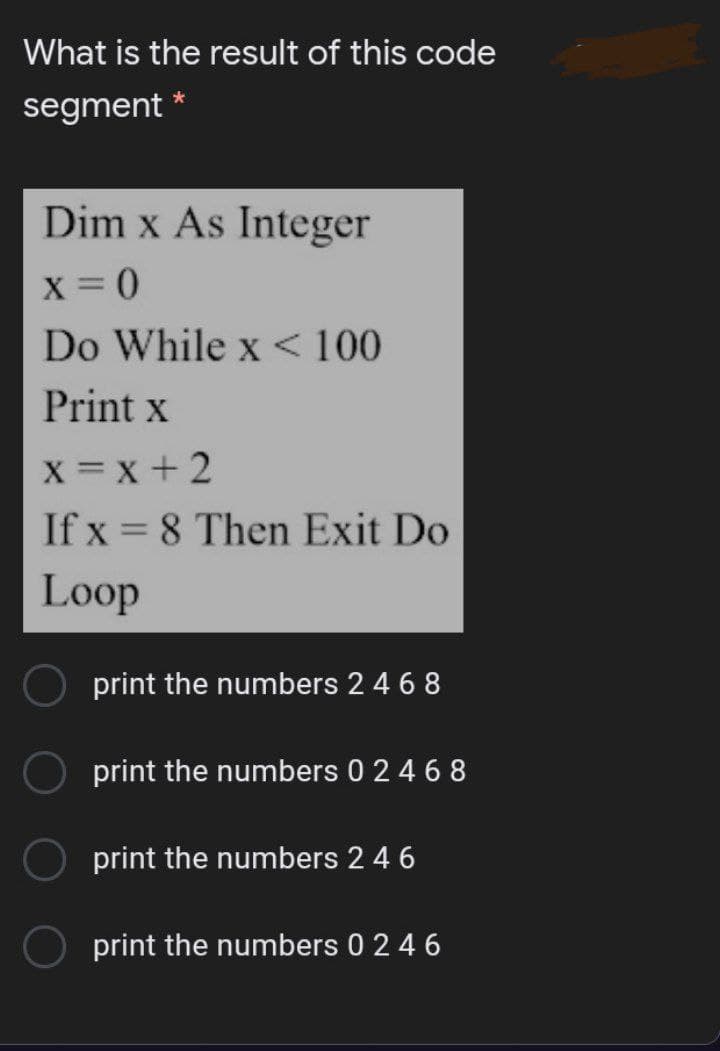 What is the result of this code
segment
Dim x As Integer
X = 0
Do While x < 100
Print x
x = x +2
If x = 8 Then Exit Do
Loop
print the numbers 2 4 6 8
print the numbers 0 2 4 6 8
print the numbers 2 4 6
print the numbers 0 2 4 6

