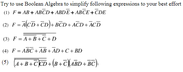 Try to use Boolean Algebra to simplify following expressions to your best effort
(1) F = AB+ ABCD+ ABDE+ ABCE+CDE
(2) F = ACD+CD)+ BCD + ACD + ACD
(3) F = A+ B+C+D
(4) F = ABC + AB + AD+C+ BD
(5) (A+B+CCD+(B+
+(8+T\ABD+ BC).
