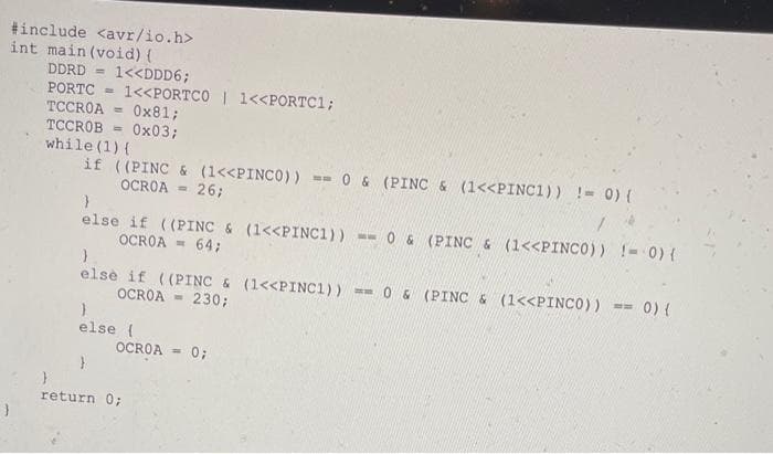 #include <avr/io.h>
int main (void) {
1<<DDD6;
1<<PORTCO | 1<<PORTC1;
Ox81;
DDRD =
PORTC
TCCROA
TCCROB = 0x03;
while (1) {
if ((PINC & (1<<PINCO)) =- 0 & (PINC & (1<<PINC1)) != 0) {
%3D
OCROA = 26;
-- 0 6 (PINC & (1<<PINCO)) !- 0) {
else if ((PINC & (1<<PINC1))
OCROA - 64;
elsè if ((PINC & (1<<PINC1)) == 0 & (PINC & (1<<PINCO)) ==
OCROA - 230;
0) {
else {
OCROA
0;
return 0;
