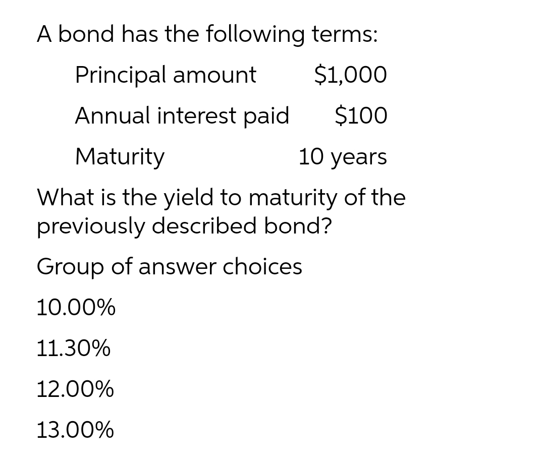 A bond has the following terms:
Principal amount
$1,000
Annual interest paid
$100
Maturity
10 years
What is the yield to maturity of the
previously described bond?
Group of answer choices
10.00%
11.30%
12.00%
13.00%
