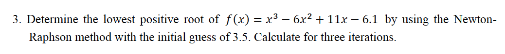 3. Determine the lowest positive root of f(x) = x³ – 6x2 + 11x – 6.1 by using the Newton-
Raphson method with the initial guess of 3.5. Calculate for three iterations.
