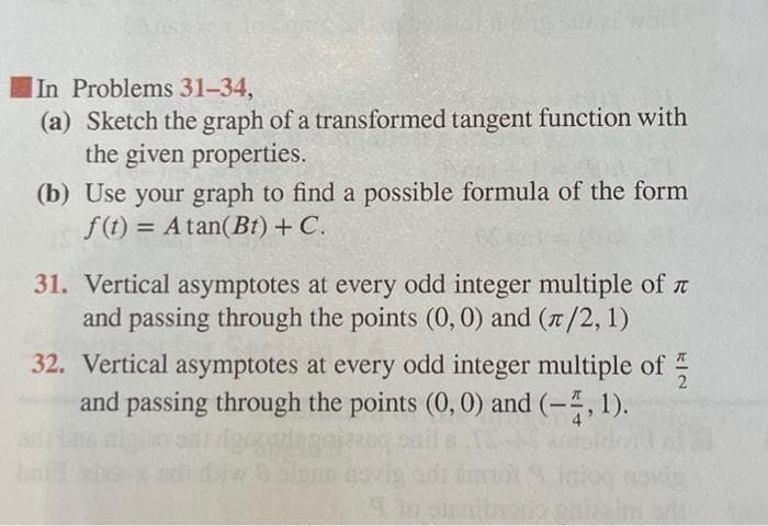 |In Problems 31-34,
(a) Sketch the graph of a transformed tangent function with
the given properties.
(b) Use your graph to find a possible formula of the form
f(t) = A tan(Bt) + C.
31. Vertical asymptotes at every odd integer multiple of t
and passing through the points (0, 0) and (7/2, 1)
32. Vertical asymptotes at every odd integer multiple of
2
and passing through the points (0, 0) and (-, 1).
