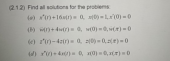 (2.1.2) Find all solutions for the problems:
(a) x"(t)+16x(f) = 0, x(0) = 1,x'(0) = 0
(b) w(t)+4w(t) = 0, w(0) = 0, w(T)= 0
%3D
(c) z"(t)-4z(1) = 0, z(0) = 0, z(7) = 0
%3D
%3D
