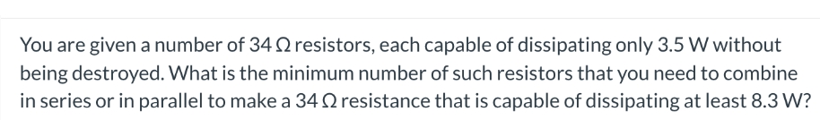 You are given a number of 34 Q resistors, each capable of dissipating only 3.5 W without
being destroyed. What is the minimum number of such resistors that you need to combine
in series or in parallel to make a 34 2 resistance that is capable of dissipating at least 8.3 W?
