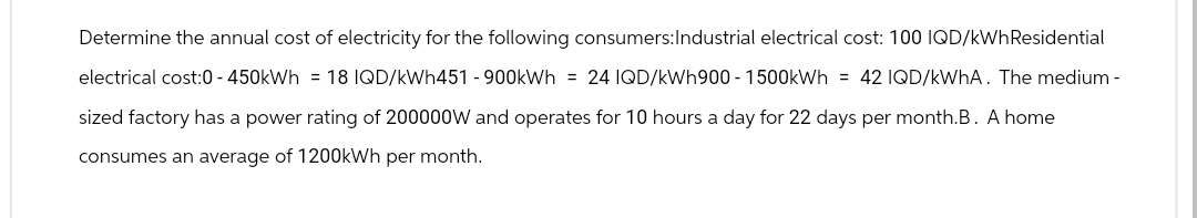 Determine the annual cost of electricity for the following consumers: Industrial electrical cost: 100 IQD/kWh Residential
electrical cost:0-450kWh = 18 IQD/kWh451 - 900kWh = 24 IQD/kWh900-1500kWh = 42 IQD/kWhA. The medium-
sized factory has a power rating of 200000W and operates for 10 hours a day for 22 days per month.B. A home
consumes an average of 1200kWh per month.