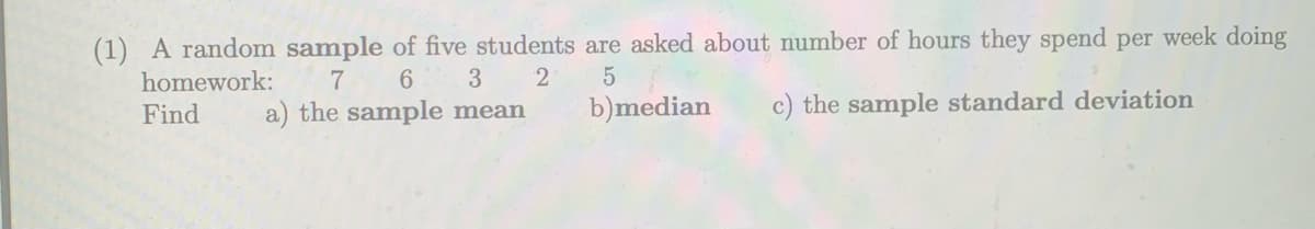 (1) A random sample of five students are asked about number of hours they spend per week doing
homework:
3
a) the sample mean
b)median
c) the sample standard deviation
Find
