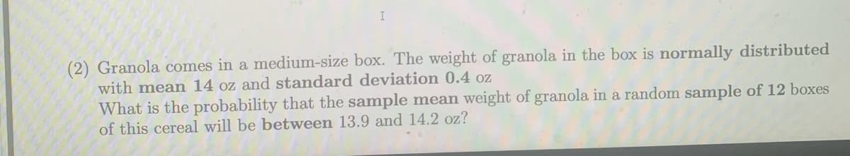 (2) Granola comes in a medium-size box. The weight of granola in the box is normally distributed
with mean 14 oz and standard deviation 0.4 oz
What is the probability that the sample mean weight of granola in a random sample of 12 boxes
of this cereal will be between 13.9 and 14.2 oz?
