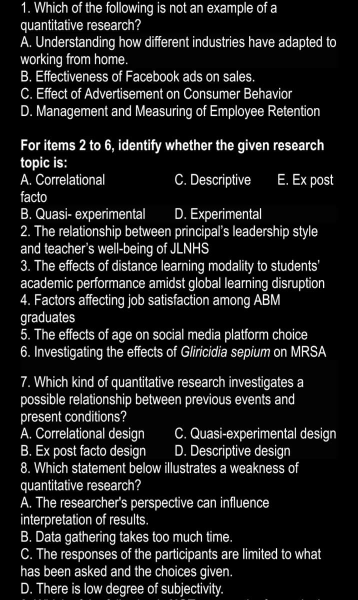 1. Which of the following is not an example of a
quantitative research?
A. Understanding how different industries have adapted to
working from home.
B. Effectiveness of Facebook ads on sales.
C. Effect of Advertisement on Consumer Behavior
D. Management and Measuring of Employee Retention
For items 2 to 6, identify whether the given research
topic is:
A. Correlational
facto
C. Descriptive
E. Ex post
B. Quasi- experimental
. The relationship between principal's leadership style
and teacher's well-being of JLNHS
3. The effects of distance learning modality to students'
academic performance amidst global learning disruption
4. Factors affecting job satisfaction among ABM
graduates
5. The effects of age on social media platform choice
6. Investigating the effects of Gliricidia sepium on MRSA
D. Experimental
7. Which kind of quantitative research investigates a
possible relationship between previous events and
present conditions?
A. Correlational design
B. Ex post facto design
8. Which statement below illustrates a weakness of
C. Quasi-experimental design
D. Descriptive design
quantitative research?
A. The researcher's perspective can influence
interpretation of results.
B. Data gathering takes too much time.
C. The responses of the participants are limited to what
has been asked and the choices given.
D. There is low degree of subjectivity.

