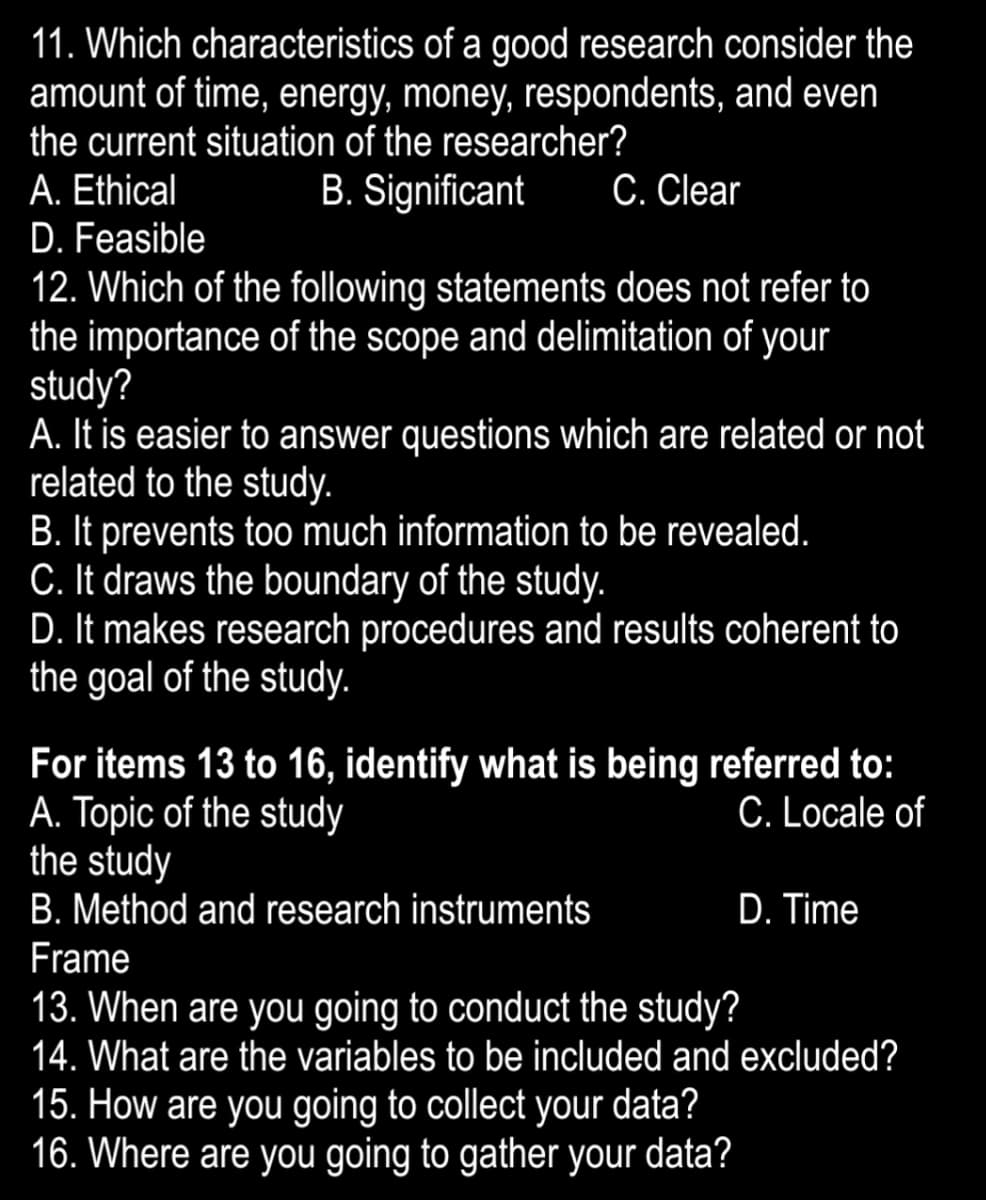 11. Which characteristics of a good research consider the
amount of time, energy, money, respondents, and even
the current situation of the researcher?
A. Ethical
D. Feasible
12. Which of the following statements does not refer to
the importance of the scope and delimitation of your
study?
A. It is easier to answer questions which are related or not
related to the study.
B. It prevents too much information to be revealed.
C. It draws the boundary of the study.
D. It makes research procedures and results coherent to
the goal of the study.
B. Significant
C. Clear
For items 13 to 16, identify what is being referred to:
A. Topic of the study
the study
C. Locale of
B. Method and research instruments
D. Time
Frame
13. When are you going to conduct the study?
14. What are the variables to be included and excluded?
15. How are you going to collect your data?
16. Where are you going to gather your data?
