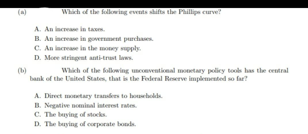 Which of the following events shifts the Phillips curve?
A. An increase in taxes.
B. An increase in government purchases.
C. An increase in the money supply.
D. More stringent anti-trust laws.
(b)
Which of the following unconventional monetary policy tools has the central
bank of the United States, that is the Federal Reserve implemented so far?
A. Direct monetary transfers to households.
B. Negative nominal interest rates.
C. The buying of stocks.
D. The buying of corporate bonds.