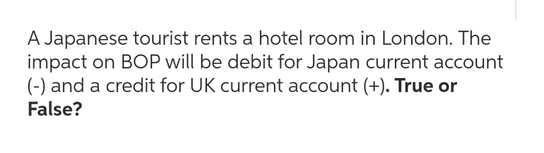 A Japanese tourist rents a hotel room in London. The
impact on BOP will be debit for Japan current account
(-) and a credit for UK current account (+). True or
False?