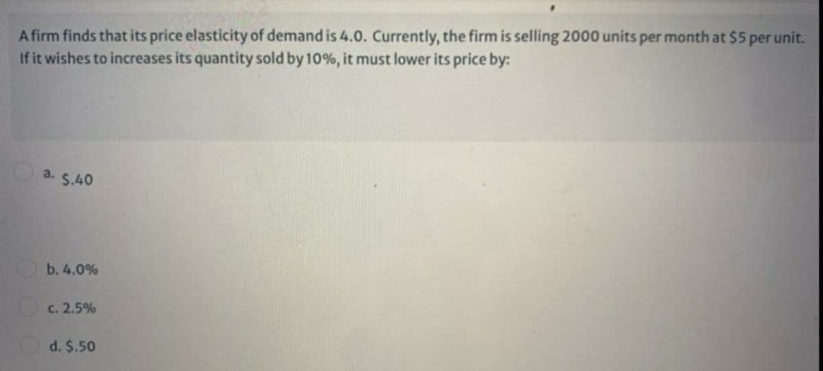 A firm finds that its price elasticity of demand is 4.0. Currently, the firm is selling 2000 units per month at $5 per unit.
If it wishes to increases its quantity sold by 10%, it must lower its price by:
a. $.40
b. 4.0%
c. 2.5%
d. $.50